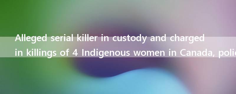 Alleged serial killer in custody and charged in killings of 4 Indigenous women in Canada, police say